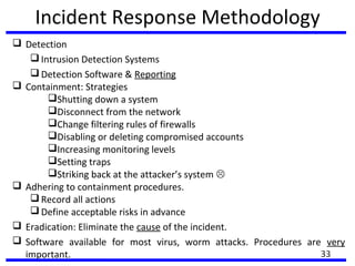Incident Response Methodology
 Detection
 Intrusion Detection Systems
 Detection Software & Reporting
 Containment: Strategies
Shutting down a system
Disconnect from the network
Change filtering rules of firewalls
Disabling or deleting compromised accounts
Increasing monitoring levels
Setting traps
Striking back at the attacker’s system 
 Adhering to containment procedures.
 Record all actions
 Define acceptable risks in advance
 Eradication: Eliminate the cause of the incident.
 Software available for most virus, worm attacks. Procedures are very
important. 33
 