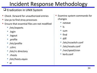 Incident Response Methodology
 Eradication in UNIX System
 Check .forward for unauthorized entries
 Use ps to find stray processes
 Ensure that essential files are not modified

/etc/exports

.login

.logout

.profile

/etc/profile

.cshrc

/etc/rc directory

.rhosts

/etc/hosts.equiv

at
 Examine system commands for
changes

netstat

ls

sum

find

diff

/etc/nsswitch.conf

/etc/resolv.conf

/var/spool/cron

kerb.conf
34
 