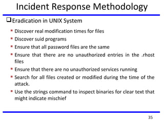 Incident Response Methodology
Eradication in UNIX System
 Discover real modification times for files
 Discover suid programs
 Ensure that all password files are the same
 Ensure that there are no unauthorized entries in the .rhost
files
 Ensure that there are no unauthorized services running
 Search for all files created or modified during the time of the
attack.
 Use the strings command to inspect binaries for clear text that
might indicate mischief
35
 