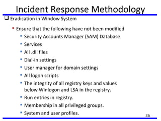 Incident Response Methodology
 Eradication in Window System
 Ensure that the following have not been modified

Security Accounts Manager (SAM) Database

Services

All .dll files

Dial-in settings

User manager for domain settings

All logon scripts

The integrity of all registry keys and values
below Winlogon and LSA in the registry.

Run entries in registry.

Membership in all privileged groups.
 System and user profiles. 36
 