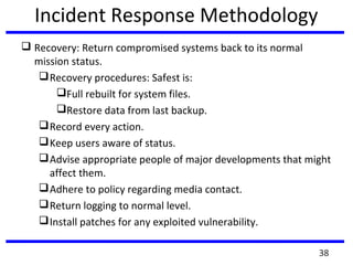 Incident Response Methodology
 Recovery: Return compromised systems back to its normal
mission status.
Recovery procedures: Safest is:
Full rebuilt for system files.
Restore data from last backup.
Record every action.
Keep users aware of status.
Advise appropriate people of major developments that might
affect them.
Adhere to policy regarding media contact.
Return logging to normal level.
Install patches for any exploited vulnerability.
38
 