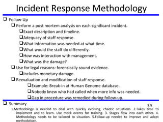 Incident Response Methodology
 Follow-Up
 Perform a post mortem analysis on each significant incident.
Exact description and timeline.
Adequacy of staff response.
What information was needed at what time.
What would the staff do differently.
How was interaction with management.
What was the damage?
 Use for legal reasons: forensically sound evidence.
Includes monetary damage.
 Reevaluation and modification of staff response.
Example: Break-in at Human Genome database.
Nobody knew who had called when more info was needed.
Gap in procedure was remedied during follow-up.
 Summary
1.Methodology is needed to deal with quickly evolving, chaotic situations. 2.Takes time to
implement and to learn. Use mock events for training. 3. Stages flow into each other. 4.
Methodology needs to be tailored to situation. 5.Follow-up needed to improve and adapt
methodology.
39
 