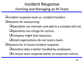 Incident Response
Forming and Managing an IR-Team
Incident response team vs. incident handlers
Reasons for outsourcing:
Specialists can maintain and add to a complex skill set.
Specialists can charge for service.
Company might lack resources.
Small organizations do not need a team.
Reasons for in-house incident response:
Sensitive data is better handled by employees.
In house team responds better to corporate culture.
40
 