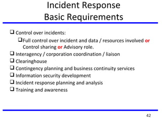 Incident Response
Basic Requirements
 Control over incidents:
Full control over incident and data / resources involved or
Control sharing or Advisory role.
 Interagency / corporation coordination / liaison
 Clearinghouse
 Contingency planning and business continuity services
 Information security development
 Incident response planning and analysis
 Training and awareness
42
 