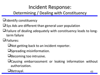 Incident Response:
Determining / Dealing with Constituency
Identify constituency
Sys Ads are different than general user population
Failure of dealing adequately with constituency leads to long-
term failure
Failures:
Not getting back to an incident reporter.
Spreading misinformation.
Becoming too intrusive.
Causing embarrassment or leaking information without
authorization.
Betrayal. 43
 