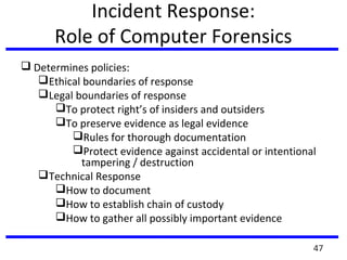 Incident Response:
Role of Computer Forensics
 Determines policies:
Ethical boundaries of response
Legal boundaries of response
To protect right’s of insiders and outsiders
To preserve evidence as legal evidence
Rules for thorough documentation
Protect evidence against accidental or intentional
tampering / destruction
Technical Response
How to document
How to establish chain of custody
How to gather all possibly important evidence
47
 