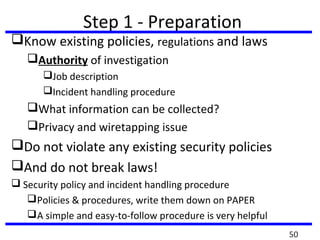 Step 1 - Preparation
Know existing policies, regulations and laws
Authority of investigation
Job description
Incident handling procedure
What information can be collected?
Privacy and wiretapping issue
Do not violate any existing security policies
And do not break laws!
 Security policy and incident handling procedure
Policies & procedures, write them down on PAPER
A simple and easy-to-follow procedure is very helpful
50
 