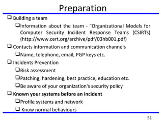 Preparation
 Building a team
Information about the team - "Organizational Models for
Computer Security Incident Response Teams (CSIRTs)
(http://www.cert.org/archive/pdf/03hb001.pdf)
 Contacts information and communication channels
Name, telephone, email, PGP keys etc.
 Incidents Prevention
Risk assessment
Patching, hardening, best practice, education etc.
Be aware of your organization's security policy
 Known your systems before an incident
Profile systems and network
 Know normal behaviours
51
 