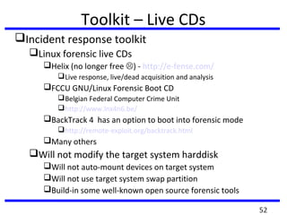 Toolkit – Live CDs
Incident response toolkit
Linux forensic live CDs
Helix (no longer free ) - http://e-fense.com/
Live response, live/dead acquisition and analysis
FCCU GNU/Linux Forensic Boot CD
Belgian Federal Computer Crime Unit
http://www.lnx4n6.be/
BackTrack 4 has an option to boot into forensic mode
http://remote-exploit.org/backtrack.html
Many others
Will not modify the target system harddisk
Will not auto-mount devices on target system
Will not use target system swap partition
Build-in some well-known open source forensic tools
52
 