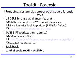 Toolkit - Forensic
Any Linux system plus proper open source forensic
tools
US CERT forensic appliance (fedora)
A fully functional Linux VM forensics appliance
Linux Forensics Tools Repository (RPMs for fedora)
http://www.cert.org/forensics/tools/
SANS SIFT workstation (Ubuntu)
VM forensic appliance
https://computer-forensics2.sans.org/community/siftkit/
Free, but registered first
BackTrack
Load of tools readily available
53
 