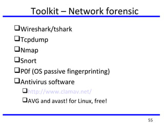Toolkit – Network forensic
Wireshark/tshark
Tcpdump
Nmap
Snort
P0f (OS passive fingerprinting)
Antivirus software
http://www.clamav.net/
AVG and avast! for Linux, free!
55
 