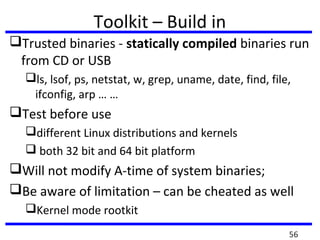 Toolkit – Build in
Trusted binaries - statically compiled binaries run
from CD or USB
ls, lsof, ps, netstat, w, grep, uname, date, find, file,
ifconfig, arp … …
Test before use
different Linux distributions and kernels
 both 32 bit and 64 bit platform
Will not modify A-time of system binaries;
Be aware of limitation – can be cheated as well
Kernel mode rootkit
56
 