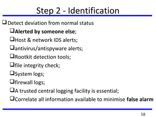 Step 2 - Identification
Detect deviation from normal status
Alerted by someone else;
Host & network IDS alerts;
antivirus/antispyware alerts;
Rootkit detection tools;
file integrity check;
System logs;
firewall logs;
A trusted central logging facility is essential;
Correlate all information available to minimise false alarm
58
 