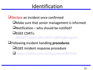 Identification
Declare an incident once confirmed
Make sure that senior management is informed
Notification – who should be notified?
EGEE CSIRTs:
PROJECT-EGEE-SECURITY-CSIRTS@in2p3.fr
Following incident handling procedures
EGEE incident response procedure
 https://edms.cern.ch/document/867454
59
 