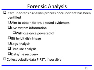 Forensic Analysis
Start up forensic analysis process once incident has been
identified
Aim to obtain forensic sound evidences
Live system information
Will lose once powered off
Bit by bit disk image
Logs analysis
Timeline analysis
Data/file recovery
Collect volatile data FIRST, if possible!
62
 