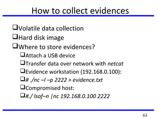 How to collect evidences
Volatile data collection
Hard disk image
Where to store evidences?
Attach a USB device
Transfer data over network with netcat
Evidence workstation (192.168.0.100):
# ./nc –l –p 2222 > evidence.txt
Compromised host:
#./ lsof–n |nc 192.168.0.100 2222
63
 