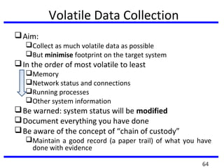 Volatile Data Collection
Aim:
Collect as much volatile data as possible
But minimise footprint on the target system
In the order of most volatile to least
Memory
Network status and connections
Running processes
Other system information
Be warned: system status will be modified
Document everything you have done
Be aware of the concept of “chain of custody”
Maintain a good record (a paper trail) of what you have
done with evidence
64
 