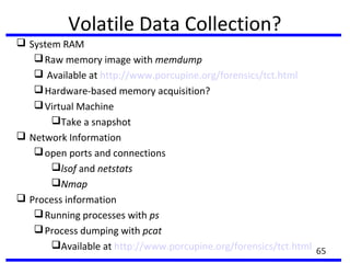 Volatile Data Collection?
 System RAM
Raw memory image with memdump
 Available at http://www.porcupine.org/forensics/tct.html
Hardware-based memory acquisition?
Virtual Machine
Take a snapshot
 Network Information
open ports and connections
lsof and netstats
Nmap
 Process information
Running processes with ps
Process dumping with pcat
Available at http://www.porcupine.org/forensics/tct.html 65
 
