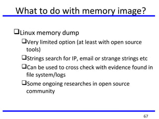 What to do with memory image?
Linux memory dump
Very limited option (at least with open source
tools)
Strings search for IP, email or strange strings etc
Can be used to cross check with evidence found in
file system/logs
Some ongoing researches in open source
community
67
 