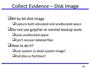 Collect Evidence – Disk Image
Bit by bit disk image
Capture both allocated and unallocated space
Do not use gzip/tar or normal backup tools
Lose unallocated space
Can’t recover deleted files
How to do it?
Live system vs dead system image?
Full disk vs Partition?
68
 
