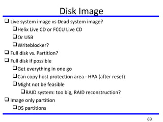 Disk Image
 Live system image vs Dead system image?
Helix Live CD or FCCU Live CD
Or USB
Writeblocker?
 Full disk vs. Partition?
 Full disk if possible
Get everything in one go
Can copy host protection area - HPA (after reset)
Might not be feasible
RAID system: too big, RAID reconstruction?
 Image only partition
OS partitions
69
 