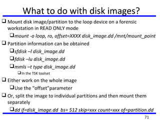 What to do with disk images?
 Mount disk image/partition to the loop device on a forensic
workstation in READ ONLY mode
mount -o loop, ro, offset=XXXX disk_image.dd /mnt/mount_point
 Partition information can be obtained
sfdisk –l disk_image.dd
fdisk –lu disk_image.dd
mmls –t type disk_image.dd
In the TSK toolset
 Either work on the whole image
Use the “offset”parameter
 Or, split the image to individual partitions and then mount them
separately
dd if=disk_image.dd bs= 512 skip=xxx count=xxx of=partition.dd
71
 