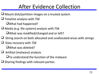 After Evidence Collection
 Mount disk/partition images on a trusted system
 Timeline analysis with TSK
What had happened?
 Media (e.g. file system) analysis with TSK
What was modified/changed and or left?
 String search on both allocated and unallocated areas with strings
 Data recovery with TSK
What was deleted?
 Artifact (malware) analysis
To understand the function of the malware
 Sharing findings with relevant parties
73
 