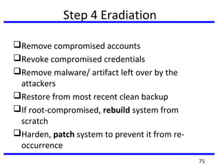 Step 4 Eradiation
Remove compromised accounts
Revoke compromised credentials
Remove malware/ artifact left over by the
attackers
Restore from most recent clean backup
If root-compromised, rebuild system from
scratch
Harden, patch system to prevent it from re-
occurrence
75
 