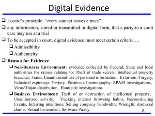 Digital Evidence
 Locard’s principle: “every contact leaves a trace”
 any information, stored or transmitted in digital form, that a party to a court
case may use at a trial
 To be accepted in court, digital evidence must meet certain criteria …
Admissibility
Authenticity
 Reason for Evidence
 Non-Business Environment: evidence collected by Federal, State and local
authorities for crimes relating to: Theft of trade secrets, Intellectual property
breaches, Fraud, Unauthorized use of personal information, Extortion, Forgery,
Industrial espionage, Perjury ,Position of pornography, SPAM investigations,
Virus/Trojan distribution , Homicide investigations
 Business Environment: Theft of or destruction of intellectual property,
Unauthorized activity, Tracking internet browsing habits, Reconstructing
Events, Inferring intentions, Selling company bandwidth, Wrongful dismissal
claims, Sexual harassment, Software Piracy 8
 