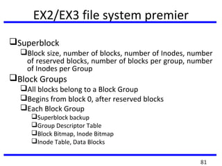 EX2/EX3 file system premier
Superblock
Block size, number of blocks, number of Inodes, number
of reserved blocks, number of blocks per group, number
of Inodes per Group
Block Groups
All blocks belong to a Block Group
Begins from block 0, after reserved blocks
Each Block Group
Superblock backup
Group Descriptor Table
Block Bitmap, Inode Bitmap
Inode Table, Data Blocks
81
 