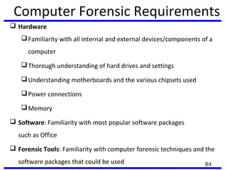 Computer Forensic Requirements
 Hardware
Familiarity with all internal and external devices/components of a
computer
Thorough understanding of hard drives and settings
Understanding motherboards and the various chipsets used
Power connections
Memory
 Software: Familiarity with most popular software packages
such as Office
 Forensic Tools: Familiarity with computer forensic techniques and the
software packages that could be used 84
 