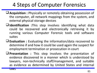 4 Steps of Computer Forensics
Acquisition : Physically or remotely obtaining possession of
the computer, all network mappings from the system, and
external physical storage devices
Identification :This step involves identifying what data
could be recovered and electronically retrieving it by
running various Computer Forensic tools and software
suites
Evaluation : Evaluating the information/data recovered to
determine if and how it could be used again the suspect for
employment termination or prosecution in court
Presentation : This step involves the presentation of
evidence discovered in a manner which is understood by
lawyers, non-technically staff/management, and suitable
as evidence as determined by United States and internal
laws
85
 