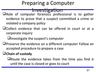 Preparing a Computer
Investigation
Role of computer forensics professional is to gather
evidence to prove that a suspect committed a crime or
violated a company policy
Collect evidence that can be offered in court or at a
corporate inquiry
Investigate the suspect’s computer
Preserve the evidence on a different computer Follow an
accepted procedure to prepare a case
Chain of custody
Route the evidence takes from the time you find it
until the case is closed or goes to court
87
 