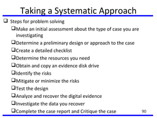 Taking a Systematic Approach
 Steps for problem solving
Make an initial assessment about the type of case you are
investigating
Determine a preliminary design or approach to the case
Create a detailed checklist
Determine the resources you need
Obtain and copy an evidence disk drive
Identify the risks
Mitigate or minimize the risks
Test the design
Analyze and recover the digital evidence
Investigate the data you recover
Complete the case report and Critique the case 90
 