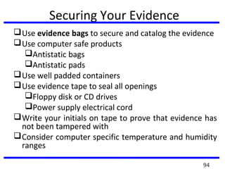 Securing Your Evidence
Use evidence bags to secure and catalog the evidence
Use computer safe products
Antistatic bags
Antistatic pads
Use well padded containers
Use evidence tape to seal all openings
Floppy disk or CD drives
Power supply electrical cord
Write your initials on tape to prove that evidence has
not been tampered with
Consider computer specific temperature and humidity
ranges
94
 
