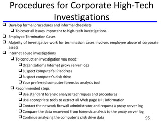 Procedures for Corporate High-Tech
Investigations
 Develop formal procedures and informal checklists
 To cover all issues important to high-tech investigations
 Employee Termination Cases
 Majority of investigative work for termination cases involves employee abuse of corporate
assets
 Internet abuse investigations
 To conduct an investigation you need:
Organization’s Internet proxy server logs
Suspect computer’s IP address
Suspect computer’s disk drive
Your preferred computer forensics analysis tool
 Recommended steps
Use standard forensic analysis techniques and procedures
Use appropriate tools to extract all Web page URL information
Contact the network firewall administrator and request a proxy server log
Compare the data recovered from forensic analysis to the proxy server log
Continue analyzing the computer’s disk drive data 95
 