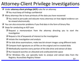 Attorney-Client Privilege Investigations
 Under attorney-client privilege (ACP) rules for an attorney
 You must keep all findings confidential
 Many attorneys like to have printouts of the data you have recovered
 You need to persuade and educate many attorneys on how digital evidence can
be viewed electronically
 You can also encounter problems if you find data in the form of binary files
 Steps for conducting an ACP case
 Request a memorandum from the attorney directing you to start the
investigation
 Request a list of keywords of interest to the investigation
 Initiate the investigation and analysis
 For disk drive examinations, make two bit-stream images using different tools
 Compare hash signatures on all files on the original and re-created disks
 Methodically examine every portion of the disk drive and extract all data
 Run keyword searches on allocated and unallocated disk space
 For Windows OSs, use specialty tools to analyze and extract data from the
Registry: AccessData Registry Viewer
97
 