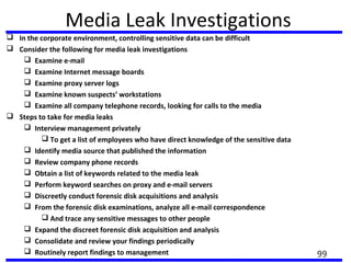 Media Leak Investigations
 In the corporate environment, controlling sensitive data can be difficult
 Consider the following for media leak investigations
 Examine e-mail
 Examine Internet message boards
 Examine proxy server logs
 Examine known suspects’ workstations
 Examine all company telephone records, looking for calls to the media
 Steps to take for media leaks
 Interview management privately
 To get a list of employees who have direct knowledge of the sensitive data
 Identify media source that published the information
 Review company phone records
 Obtain a list of keywords related to the media leak
 Perform keyword searches on proxy and e-mail servers
 Discreetly conduct forensic disk acquisitions and analysis
 From the forensic disk examinations, analyze all e-mail correspondence
 And trace any sensitive messages to other people
 Expand the discreet forensic disk acquisition and analysis
 Consolidate and review your findings periodically
 Routinely report findings to management 99
 