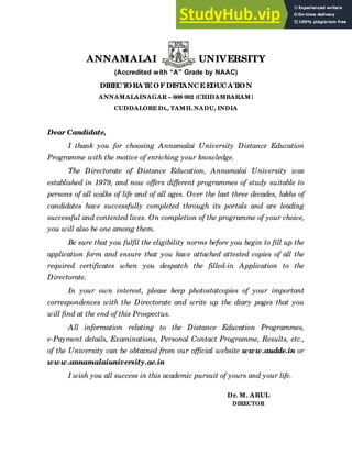 1
ANNAMALAI UNIVERSITY
(Accredited with “A” Grade by NAAC)
DIRECT
ORAT
E OF DIST
ANCE EDUCAT
ION
ANNAMALAINAGAR – 608 002 (CHIDAMBARAM)
CUDDALORE Dt., TAMIL NADU, INDIA
Dear Candidate,
I thank you for choosing Annamalai University Distance Education
Programme with the motive of enriching your knowledge.
The Directorate of Distance Education, Annamalai University was
established in 1979, and now offers different programmes of study suitable to
persons of all walks of life and of all ages. Over the last three decades, lakhs of
candidates have successfully completed through its portals and are leading
successful and contented lives. On completion of the programme of your choice,
you will also be one among them.
Be sure that you fulfil the eligibility norms before you begin to fill up the
application form and ensure that you have attached attested copies of all the
required certificates when you despatch the filled-in Application to the
Directorate.
In your own interest, please keep photostatcopies of your important
correspondences with the Directorate and write up the diary pages that you
will find at the end of this Prospectus.
All information relating to the Distance Education Programmes,
e-Payment details, Examinations, Personal Contact Programme, Results, etc.,
of the University can be obtained from our official website www.audde.in or
www.annamalaiuniversity.ac.in
I wish you all success in this academic pursuit of yours and your life.
Dr. M. ARUL
DIRECTOR
 