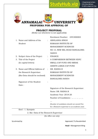 1
ANNAMALAI UNIVERSITY
PROFORMA FOR APPROVAL OF
PROJECT PROPOSAL
(Strike out whichever is not applicable)
Enrolment Number: 2491800003
1. Name and Address of the
Student
: ABHILASHA SINGH
RAMAIAH INSTITUTE OF
MANAGEMENT SCIENCES
NO 15, NEW BEL ROAD BANGALORE-
560054
2. Subject Area of the Project : FINANCE
3. Title of the Project
(In capital letters)
: A COMPARISION BETWEEN HDFC
SMALL-CAP FUND AND MIRAE
ASSETS LARGE-CAP FUND
4. Name and Official Address of
the Research Supervisor.
(Bio-Data should be enclosed)
: DR. RADHA R
RAMAIAH INSTITUTE OF
MANAGEMENT SCIENCES
BANGALORE-560054
Signature of the Student :
Date :
Signature of the Research Supervisor:
Name: DR. RADHA R
Academic Year :2018-20
Number of Candidates : … … … … …
…
(Number of candidates should not exceed Five
for a Research supervisor in an academic year)
Encl : 1. Synopsis
2. Bio- Data of the Research Supervisor
(for office use only)
Scrutinised by Approved / To Resubmitted
Head – Management Wing
 