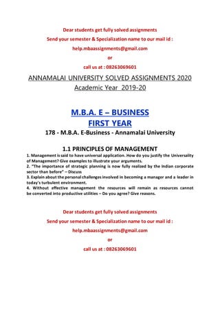 Dear students get fully solved assignments
Send your semester & Specialization name to our mail id :
help.mbaassignments@gmail.com
or
call us at : 08263069601
ANNAMALAI UNIVERSITY SOLVED ASSIGNMENTS 2020
Academic Year 2019-20
M.B.A. E – BUSINESS
FIRST YEAR
178 - M.B.A. E-Business - Annamalai University
1.1 PRINCIPLES OF MANAGEMENT
1. Management is said to have universal application. How do you justify the Universality
of Management? Give examples to illustrate your arguments.
2. “The importance of strategic planning is now fully realized by the Indian corporate
sector than before” – Discuss
3. Explain about the personal challenges involved in becoming a manager and a leader in
today's turbulent environment.
4. Without effective management the resources will remain as resources cannot
be converted into productive utilities – Do you agree? Give reasons.
Dear students get fully solved assignments
Send your semester & Specialization name to our mail id :
help.mbaassignments@gmail.com
or
call us at : 08263069601
 