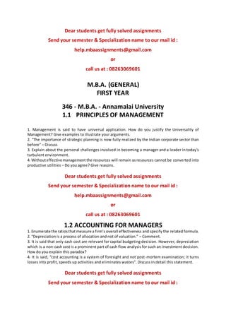 Dear students get fully solved assignments
Send your semester & Specialization name to our mail id :
help.mbaassignments@gmail.com
or
call us at : 08263069601
M.B.A. (GENERAL)
FIRST YEAR
346 - M.B.A. - Annamalai University
1.1 PRINCIPLES OF MANAGEMENT
1. Management is said to have universal application. How do you justify the Universality of
Management? Give examples to illustrate your arguments.
2. “The importance of strategic planning is now fully realized by the Indian corporate sector than
before” – Discuss
3. Explain about the personal challenges involved in becoming a manager and a leader in today's
turbulent environment.
4. Withouteffectivemanagement the resources will remain as resources cannot be converted into
productive utilities – Do you agree? Give reasons.
Dear students get fully solved assignments
Send your semester & Specialization name to our mail id :
help.mbaassignments@gmail.com
or
call us at : 08263069601
1.2 ACCOUNTING FOR MANAGERS
1. Enumerate the ratiosthat measure a firm’s overall effectiveness and specify the related formula.
2. “Depreciation is a process of allocation and not of valuation.” – Comment.
3. It is said that only cash cost are relevant for capital budgeting decision. However, depreciation
which is a non-cash cost is a prominent part of cash flow analysis for such an investment decision.
How do you explain this paradox?
4. It is said, “cost accounting is a system of foresight and not post-mortem examination; it turns
losses into profit, speeds up activities and eliminates wastes”. Discuss in detail this statement.
Dear students get fully solved assignments
Send your semester & Specialization name to our mail id :
 