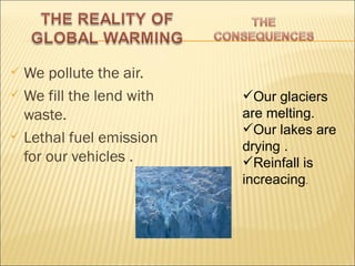  We pollute the air.
 We fill the lend with   Our glaciers
  waste.                  are melting.
 Lethal fuel emission
                          Our lakes are
                          drying .
  for our vehicles .      Reinfall is
                          increacing.
 