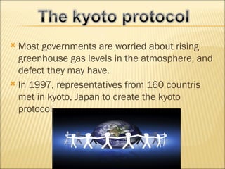  Most governments are worried about rising
  greenhouse gas levels in the atmosphere, and
  defect they may have.
 In 1997, representatives from 160 countris
  met in kyoto, Japan to create the kyoto
  protocol.
 