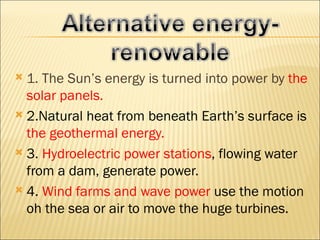  1. The Sun’s energy is turned into power by the
  solar panels.
 2.Natural heat from beneath Earth’s surface is
  the geothermal energy.
 3. Hydroelectric power stations, flowing water
  from a dam, generate power.
 4. Wind farms and wave power use the motion
  oh the sea or air to move the huge turbines.
 
