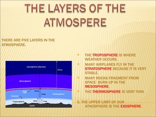 THERE ARE FIVE LAYERS IN THE
ATMOSPHERE.

                                  THE TROPOSPHERE IS WHERE
                                   WEATHER OCCURS.
                                  MANY AIRPLANES FLY IN THE
                                   STRATOSPHERE BECAUSE IT IS VERY
                                   STABLE.
                                  MANY ROCKS FRAGMENT FROM
                                   SPACE BURN UP IN THE
                                   MESOSPHERE.
                                  THE THERMOSPHERE IS VERY THIN.

                               5. THE UPPER LIMIT OF OUR
                                    ATNOSPHERE IS THE EXOSPHERE.
 