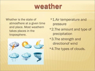 Whather is the state of        *1.Air temperature and
  atmosfhere at a given time     pressure
  and place. Most weathern
  takes places in the          *2.The amount and type of
  troposphere.                   precipitation
                               *3.The strength and
                                 directionof wind
                               *4.The types of clouds.
 