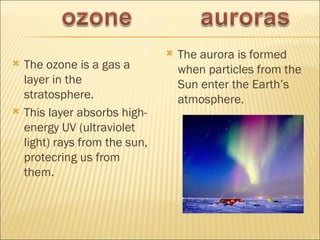    The aurora is formed
   The ozone is a gas a            when particles from the
    layer in the                    Sun enter the Earth’s
    stratosphere.                   atmosphere.
   This layer absorbs high-
    energy UV (ultraviolet
    light) rays from the sun,
    protecring us from
    them.
 