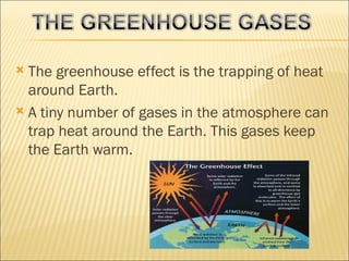  The greenhouse effect is the trapping of heat
  around Earth.
 A tiny number of gases in the atmosphere can
  trap heat around the Earth. This gases keep
  the Earth warm.
 
