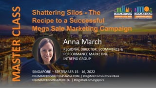 MASTER
CLASS
SINGAPORE ~ SEPTEMBER 15 - 16, 2022
DIGIMARCONSOUTHEASTASIA.COM | #DigiMarConSoutheastAsia
DIGIMARCONSINGAPORE.SG | #DigiMarConSingapore
Shattering Silos - The
Recipe to a Successful
Mega Sale Marketing Campaign
Anna March
REGIONAL DIRECTOR, ECOMMERCE &
PERFORMANCE MARKETING
INTREPID GROUP
 